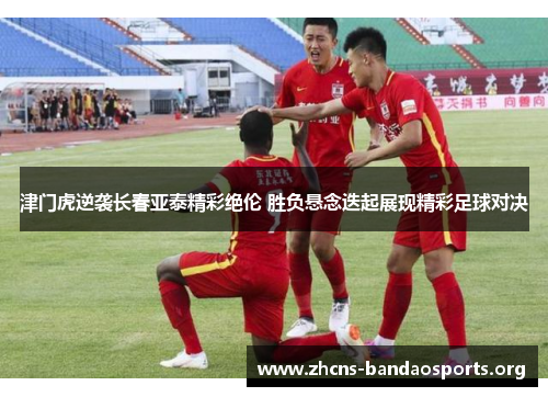 津门虎逆袭长春亚泰精彩绝伦 胜负悬念迭起展现精彩足球对决