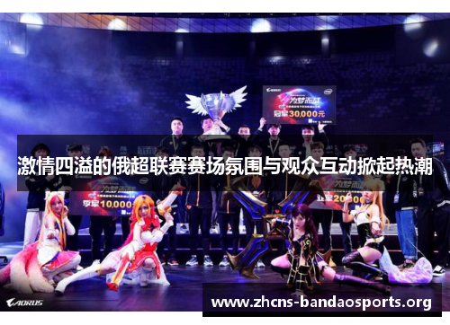 激情四溢的俄超联赛赛场氛围与观众互动掀起热潮
